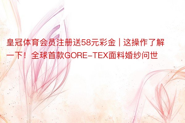 皇冠体育会员注册送58元彩金 | 这操作了解一下！全球首款GORE-TEX面料婚纱问世