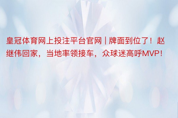 皇冠体育网上投注平台官网 | 牌面到位了！赵继伟回家，当地率领接车，众球迷高呼MVP！
