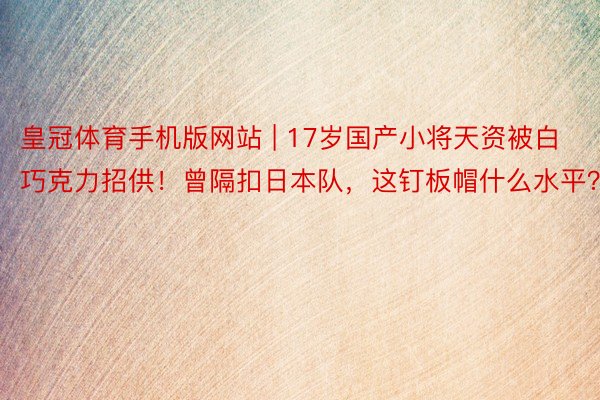 皇冠体育手机版网站 | 17岁国产小将天资被白巧克力招供！曾隔扣日本队，这钉板帽什么水平？
