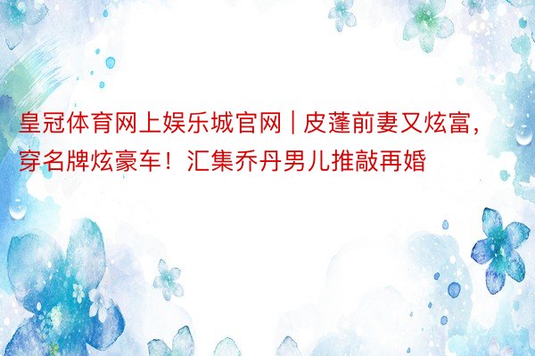 皇冠体育网上娱乐城官网 | 皮蓬前妻又炫富，穿名牌炫豪车！汇集乔丹男儿推敲再婚