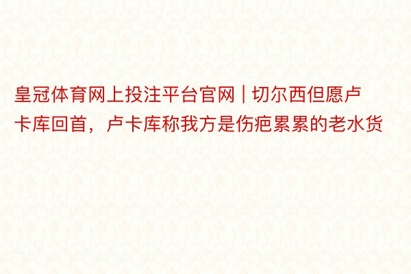皇冠体育网上投注平台官网 | 切尔西但愿卢卡库回首，卢卡库称我方是伤疤累累的老水货