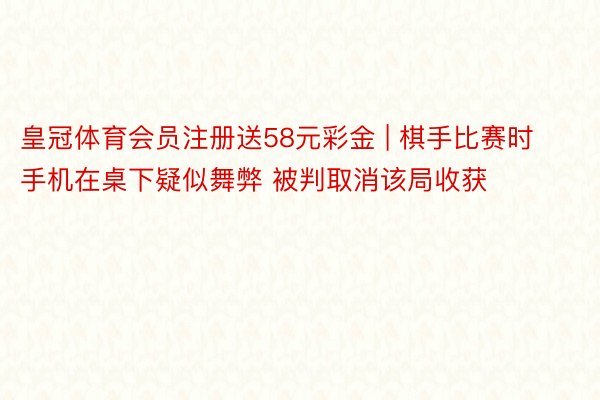 皇冠体育会员注册送58元彩金 | 棋手比赛时手机在桌下疑似舞弊 被判取消该局收获