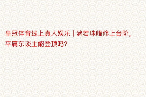皇冠体育线上真人娱乐 | 淌若珠峰修上台阶，平庸东谈主能登顶吗？