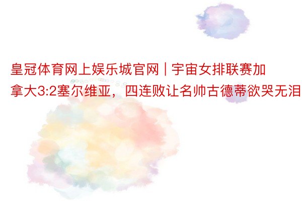 皇冠体育网上娱乐城官网 | 宇宙女排联赛加拿大3:2塞尔维亚，四连败让名帅古德蒂欲哭无泪
