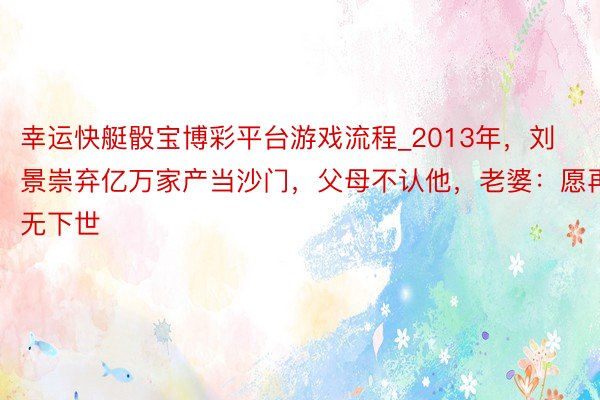 幸运快艇骰宝博彩平台游戏流程_2013年，刘景崇弃亿万家产当沙门，父母不认他，老婆：愿再无下世