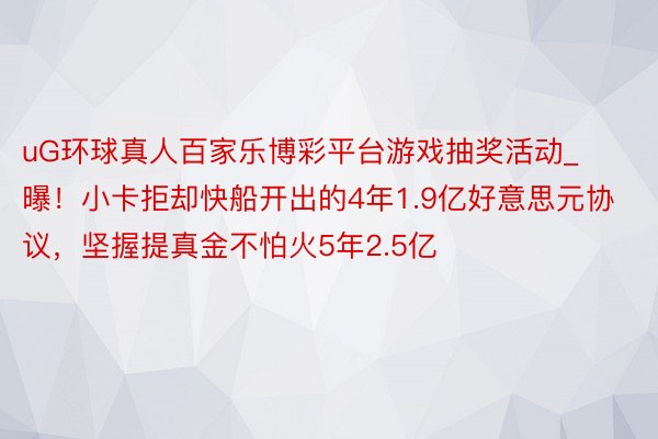 uG环球真人百家乐博彩平台游戏抽奖活动_曝！小卡拒却快船开出的4年1.9亿好意思元协议，坚握提真金不怕火5年2.5亿