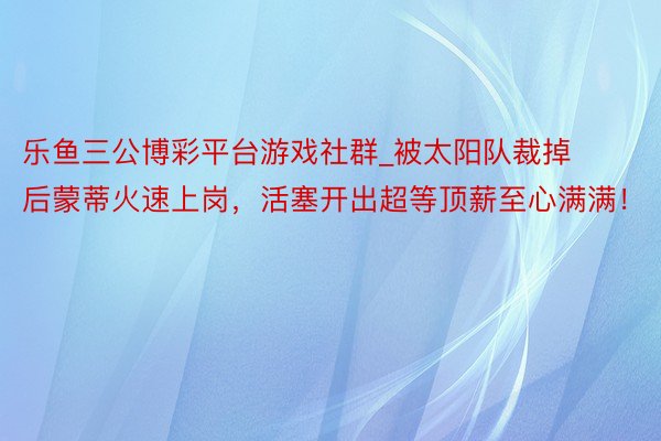 乐鱼三公博彩平台游戏社群_被太阳队裁掉后蒙蒂火速上岗，活塞开出超等顶薪至心满满！