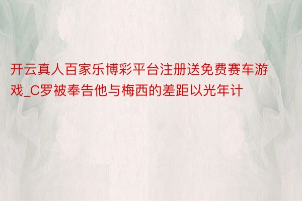 开云真人百家乐博彩平台注册送免费赛车游戏_C罗被奉告他与梅西的差距以光年计
