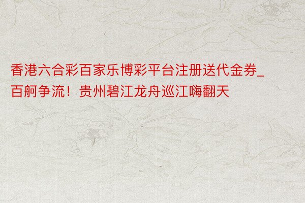 香港六合彩百家乐博彩平台注册送代金券_百舸争流！贵州碧江龙舟巡江嗨翻天