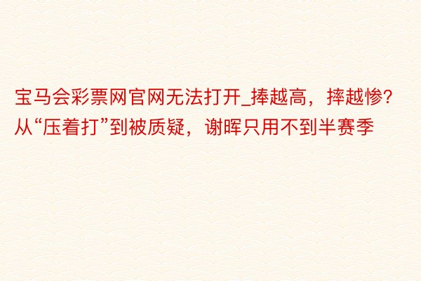 宝马会彩票网官网无法打开_捧越高，摔越惨？从“压着打”到被质疑，谢晖只用不到半赛季