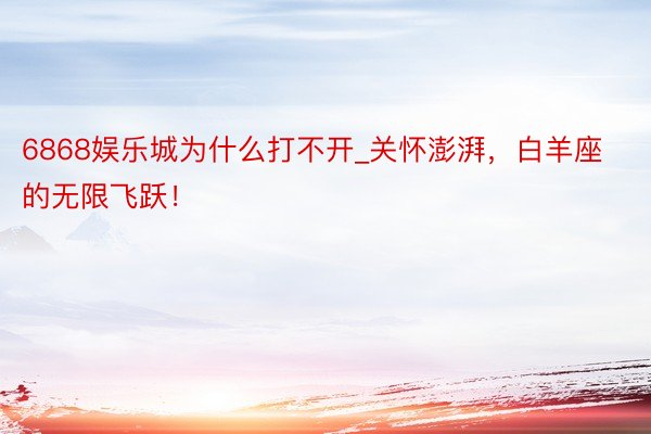 6868娱乐城为什么打不开_关怀澎湃，白羊座的无限飞跃！