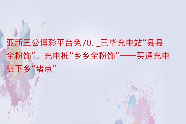 亚新三公博彩平台免70. _已毕充电站“县县全粉饰”、充电桩“乡乡全粉饰”——买通充电桩下乡“堵点”