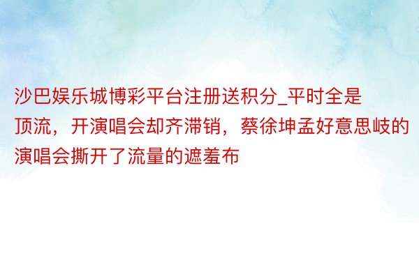 沙巴娱乐城博彩平台注册送积分_平时全是顶流，开演唱会却齐滞销，蔡徐坤孟好意思岐的演唱会撕开了流量的遮羞布