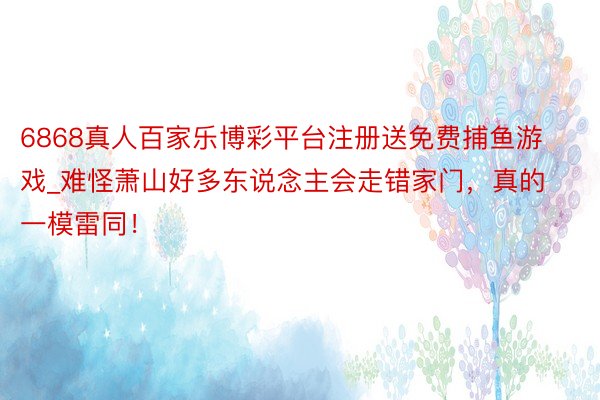 6868真人百家乐博彩平台注册送免费捕鱼游戏_难怪萧山好多东说念主会走错家门，真的一模雷同！