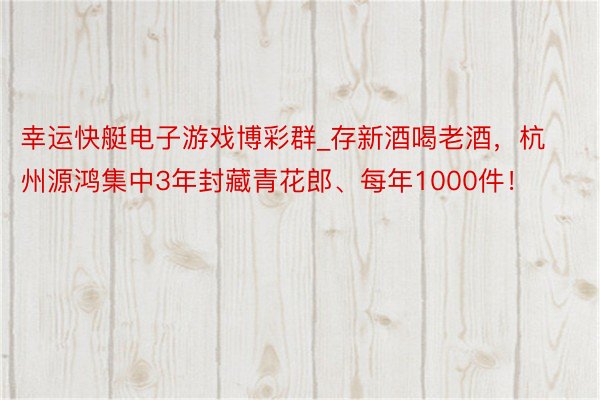 幸运快艇电子游戏博彩群_存新酒喝老酒，杭州源鸿集中3年封藏青花郎、每年1000件！