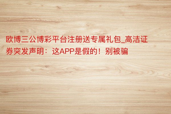 欧博三公博彩平台注册送专属礼包_高洁证券突发声明：这APP是假的！别被骗