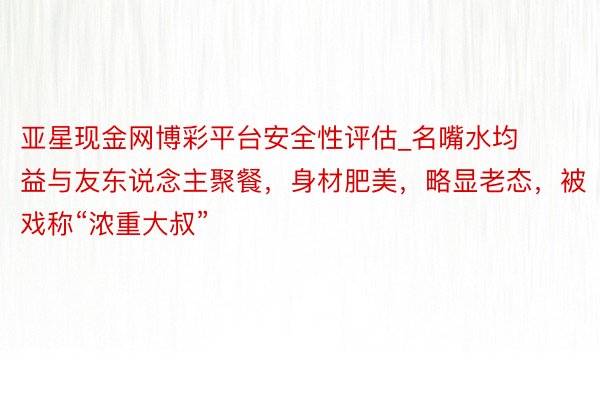 亚星现金网博彩平台安全性评估_名嘴水均益与友东说念主聚餐，身材肥美，略显老态，被戏称“浓重大叔”