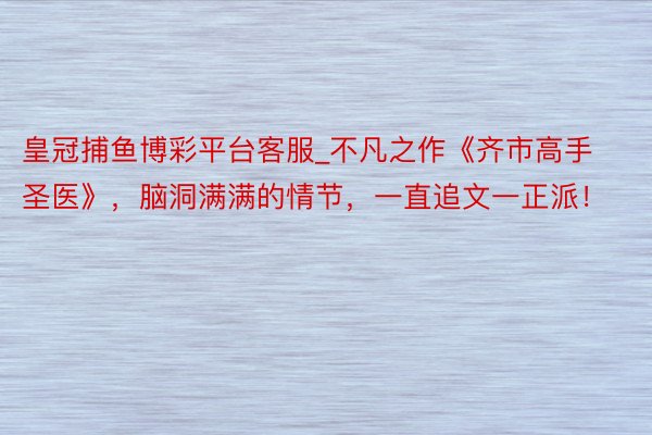 皇冠捕鱼博彩平台客服_不凡之作《齐市高手圣医》，脑洞满满的情节，一直追文一正派！