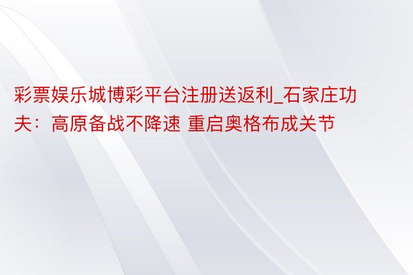 彩票娱乐城博彩平台注册送返利_石家庄功夫：高原备战不降速 重启奥格布成关节