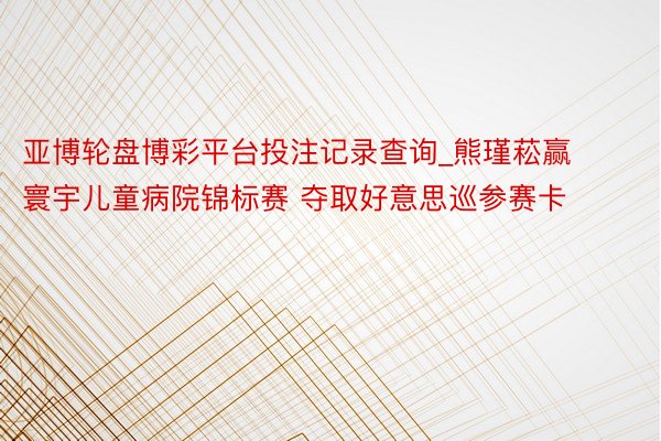 亚博轮盘博彩平台投注记录查询_熊瑾菘赢寰宇儿童病院锦标赛 夺取好意思巡参赛卡