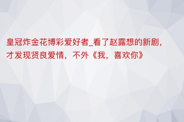 皇冠炸金花博彩爱好者_看了赵露想的新剧，才发现贤良爱情，不外《我，喜欢你》