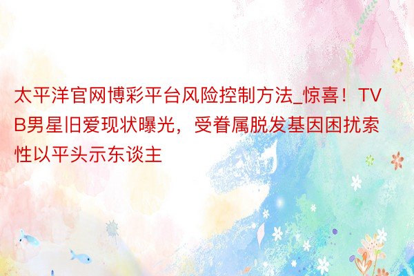 太平洋官网博彩平台风险控制方法_惊喜！TVB男星旧爱现状曝光，受眷属脱发基因困扰索性以平头示东谈主