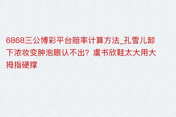 6868三公博彩平台赔率计算方法_孔雪儿卸下浓妆变肿泡眼认不出？虞书欣鞋太大用大拇指硬撑