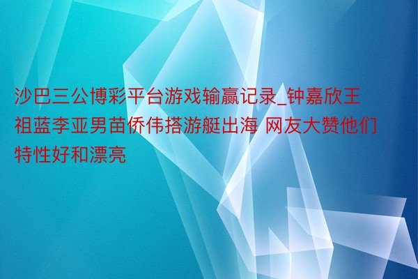 沙巴三公博彩平台游戏输赢记录_钟嘉欣王祖蓝李亚男苗侨伟搭游艇出海 网友大赞他们特性好和漂亮
