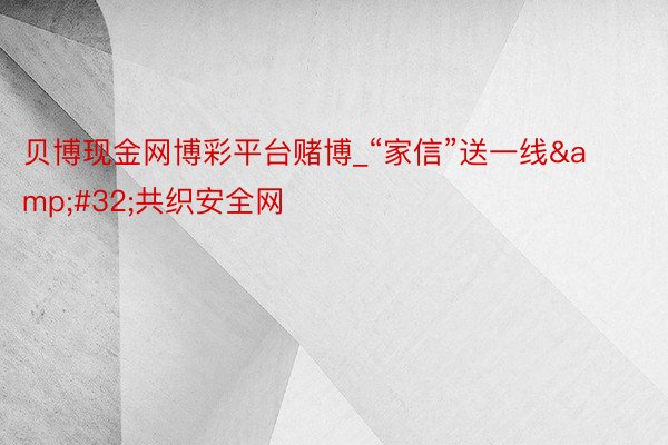 贝博现金网博彩平台赌博_“家信”送一线&#32;共织安全网