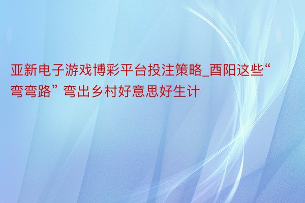 亚新电子游戏博彩平台投注策略_酉阳这些“弯弯路” 弯出乡村好意思好生计
