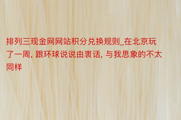 排列三现金网网站积分兑换规则_在北京玩了一周, 跟环球说说由衷话, 与我思象的不太同样
