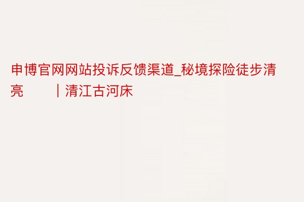 申博官网网站投诉反馈渠道_秘境探险徒步清亮⛰️｜清江古河床