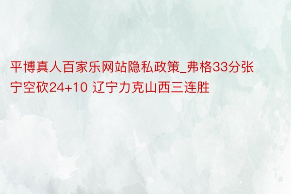 平博真人百家乐网站隐私政策_弗格33分张宁空砍24+10 辽宁力克山西三连胜