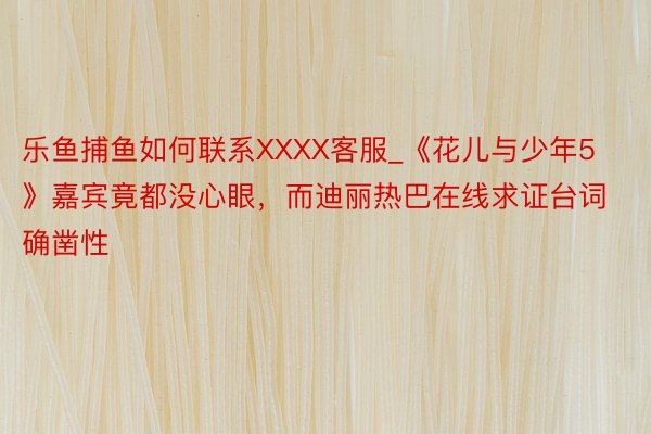 乐鱼捕鱼如何联系XXXX客服_《花儿与少年5》嘉宾竟都没心眼，而迪丽热巴在线求证台词确凿性