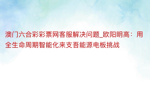 澳门六合彩彩票网客服解决问题_欧阳明高：用全生命周期智能化来支吾能源电板挑战