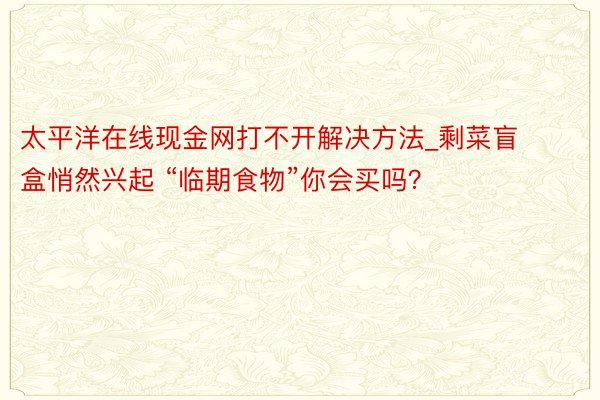 太平洋在线现金网打不开解决方法_剩菜盲盒悄然兴起 “临期食物”你会买吗？
