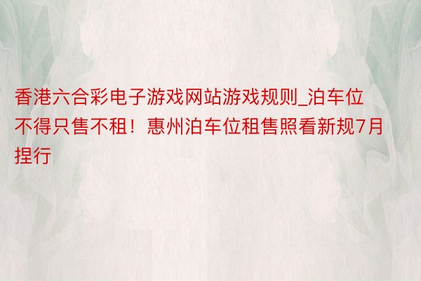 香港六合彩电子游戏网站游戏规则_泊车位不得只售不租！惠州泊车位租售照看新规7月捏行