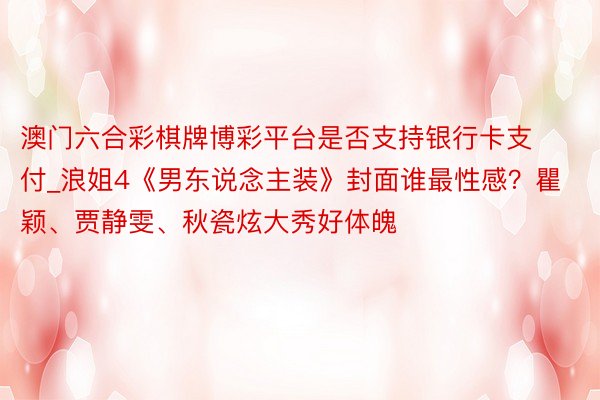 澳门六合彩棋牌博彩平台是否支持银行卡支付_浪姐4《男东说念主装》封面谁最性感？瞿颖、贾静雯、秋瓷炫大秀好体魄