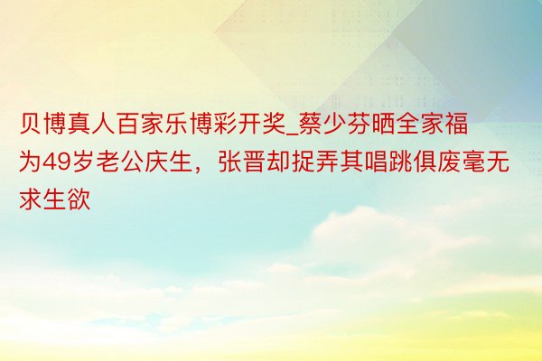 贝博真人百家乐博彩开奖_蔡少芬晒全家福为49岁老公庆生，张晋却捉弄其唱跳俱废毫无求生欲