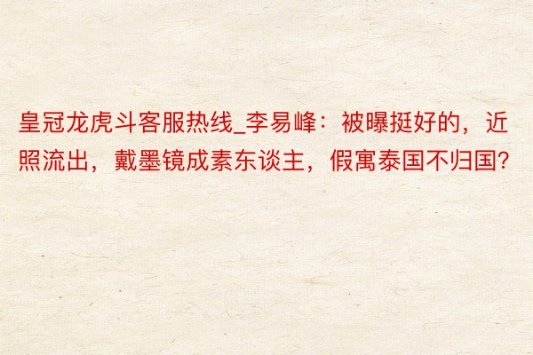 皇冠龙虎斗客服热线_李易峰：被曝挺好的，近照流出，戴墨镜成素东谈主，假寓泰国不归国？