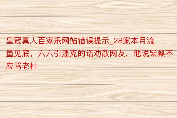 皇冠真人百家乐网站错误提示_28案本月流量见底，六六引潘克的话劝散网友，他说柴桑不应骂老杜