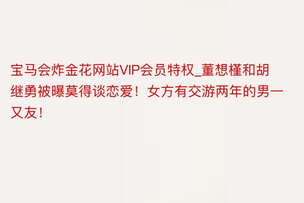 宝马会炸金花网站VIP会员特权_董想槿和胡继勇被曝莫得谈恋爱！女方有交游两年的男一又友！