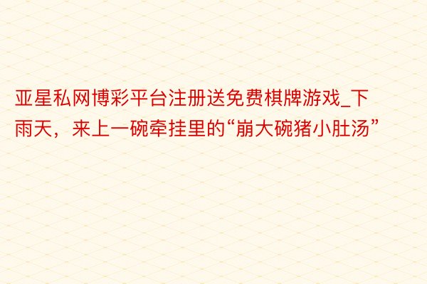 亚星私网博彩平台注册送免费棋牌游戏_下雨天，来上一碗牵挂里的“崩大碗猪小肚汤”