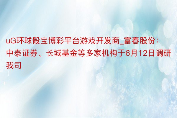 uG环球骰宝博彩平台游戏开发商_富春股份：中泰证券、长城基金等多家机构于6月12日调研我司