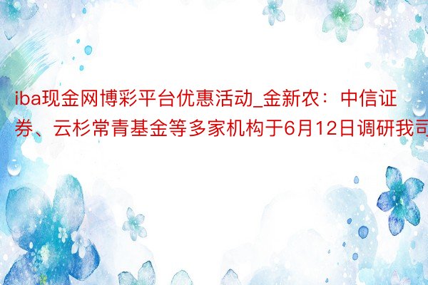 iba现金网博彩平台优惠活动_金新农：中信证券、云杉常青基金等多家机构于6月12日调研我司